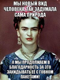 Мы новый вид человека, так задумала сама природа , а мы продолжаем в благодарность за это закидывать её с говном пакетами!