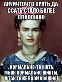 АНУИЧТОЧТО срать да ссать стало более слооожно , нормально-то жить, мыж нормально живём, и так тоже возмооожно!