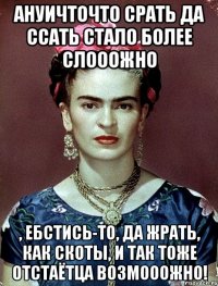 АНУИЧТОЧТО срать да ссать стало более слооожно , ебстись-то, да жрать, как скоты, и так тоже отстаётца возмооожно!