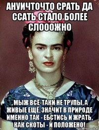 АНУИЧТОЧТО срать да ссать стало более слооожно , мыж всё-таки не трупы, а живые ещё, значит в природе именно так - ебстись и жрать, как скоты - и положено!