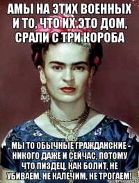АМЫ на этих военных и то, что их это дом, срали с три короба , мы то обычные гражданские - никого даже и сейчас, потому что пиздец, как болит, не убиваем, не калечим, не трогаем!