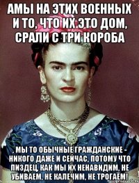 АМЫ на этих военных и то, что их это дом, срали с три короба , мы то обычные гражданские - никого даже и сейчас, потому что пиздец, как мы их ненавидим, не убиваем, не калечим, не трогаем!