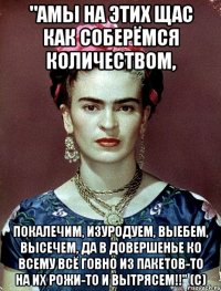 "АМЫ на этих щас как соберёмся количеством, покалечим, изуродуем, выебем, высечем, да в довершенье ко всему всё говно из пакетов-то на их рожи-то и вытрясем!!" (с)