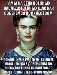 "АМЫ на этих военных наследственных щас как соберёмся количеством, покалечим, изуродуем, выебем, высечем, да в довершенье ко всему всё говно из пакетов-то на их рожи-то и вытрясем!!" (с)