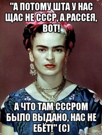 "А потому ШТА у нас щас не СССР, а Рассея, вот! А что там СССРом было выдано, нас не ебёт!" (с)