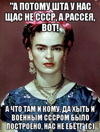"А потому ШТА у нас щас не СССР, а Рассея, вот! А что там и кому, да хыть и военным СССРом было построено, нас не ебёт!" (с)