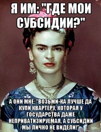 Я им: "Где мои субсидии?" А они мне: "Возьми-ка лучше да купи квартеру, которая у государства даже неприватизируемая, а субсидии мы лично не видели!"