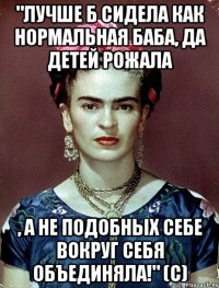 "Лучше б сидела как нормальная баба, да детей рожала , а не подобных себе вокруг себя объединяла!" (с)
