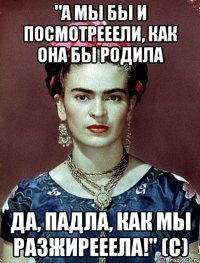 "А мы бы и посмотрееели, как она бы родила да, падла, как мы разжирееела!" (с)
