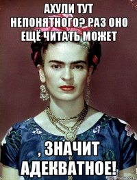 АХУЛИ ТУТ НЕПОНЯТНОГО? Раз оно ещё читать может , значит адекватное!