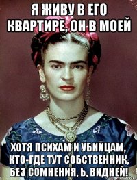 Я живу в его квартире, он в моей Хотя психам и убийцам, кто-где тут собственник, без сомнения, Ь, видней!