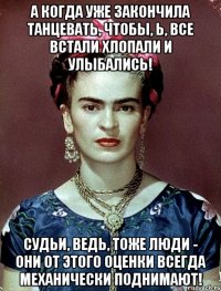 А когда уже закончила танцевать, чтобы, Ь, все встали хлопали и улыбались! Судьи, ведь, тоже люди - они от этого оценки всегда механически поднимают!
