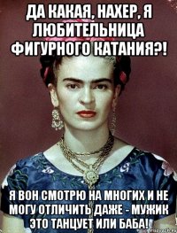 Да какая, нахер, я любительница фигурного катания?! Я вон смотрю на многих и не могу отличить даже - мужик это танцует или баба!