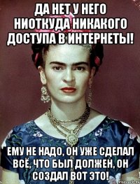 Да нет у него ниоткуда никакого доступа в интернеты! Ему не надо, он уже сделал всё, что был должен, он создал вот ЭТО!