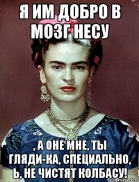 Я им добро в мозг несу , а оне мне, ты гляди-ка, СПЕЦИАЛЬНО, Ь, не чистят колбасу!