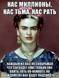 Нас миллионы, нас тьма, нас рать , каждый из нас, не соображая, что так будет хуже только ему опять, хоть по-немногу, но каждому из вас будет подсирать!