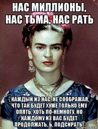 Нас миллионы, нас тьма, нас рать , каждый из нас, не соображая, что так будет хуже только ему опять, хоть по-немногу, но каждому из вас будет продолжать, Ь, подсирать!