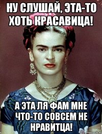 Ну слушай, эта-то хоть красавица! А эта ля фам мне что-то совсем не нравитца!