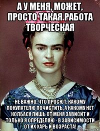 А у меня, может, просто такая работа творческая не важно, что просют, какому покупателю почистить, а какому нет колбасу лишь от меня зависит и только я определяю - в зависимости от их харь и возраста!