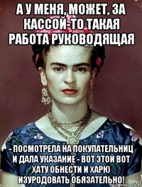 А у меня, может, за кассой-то такая работа руководящая - посмотрела на покупательниц и дала указание - вот этой вот хату обнести и харю изуродовать обязательно!