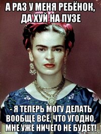 А раз у меня ребёнок, да хуй на пузе - я теперь могу делать вообще всё, что угодно, мне уже ничего не будет!