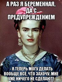 А раз я беременная, да с предупреждением - я теперь могу делать вообще всё, что захочу, мне уже ничего не сделают!