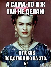 А сама-то я ж так не делаю - я лохов подставляю на это, Ь!