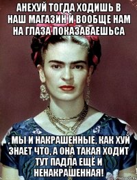 АНЕХУЙ тогда ходишь в наш магазин и вообще нам на глаза показаваешьса , мы и накрашенные, как хуй знает что, а она такая ходит тут падла ещё и ненакрашенная!