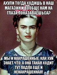 АХУЛИ тогда ходишь в наш магазин и вообще нам на глаза показаваешьса? Мы и накрашенные, как хуй знает что, а она такая ходит тут падла ещё и ненакрашенная!