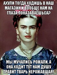 АХУЛИ тогда ходишь в наш магазин и вообще нам на глаза показаваешьса? Мы мучались рожали, а она ходит тут нам душу травит тварь нерожавшая!