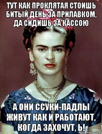 Тут как проклятая стоишь битый день за прилавком, да сидишь за кассою А они ссуки-падлы живут как и работают, когда захочут, Ь!