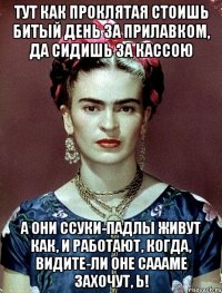 Тут как проклятая стоишь битый день за прилавком, да сидишь за кассою А они ссуки-падлы живут как, и работают, когда, видите-ли оне саааме захочут, Ь!