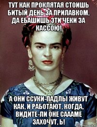 Тут как проклятая стоишь битый день за прилавком, да ебашишь эти чеки за кассою! А они ссуки-падлы живут как, и работают, когда, видите-ли оне саааме захочут, Ь!