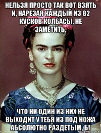 Нельзя просто так вот взять и, нарезая каждый из 82 кусков колбасы, не заметить, что ни один из них не выходит у тебя из под ножа абсолютно раздетым, Ь!
