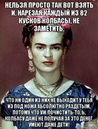 Нельзя просто так вот взять и, нарезая каждый из 82 кусков колбасы, не заметить, что ни один из них не выходит у тебя из под ножа абсолютно раздетым, потому что уж почистить-то, Ь, колбасу даже не получая за это денег, умеют даже дети!