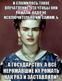 И сложилось такое впечатление, что чтобы они рожали, надо не исключительно им самим, Ь , а государству, а все нерожавшие их рожать как раз и заставляли!