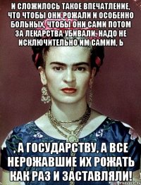 И сложилось такое впечатление, что чтобы они рожали и особенно больных, чтобы они сами потом за лекарства убивали, надо не исключительно им самим, Ь , а государству, а все нерожавшие их рожать как раз и заставляли!
