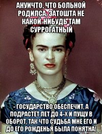 АНУИЧТО, что больной родилса, ЗАТОШТА не какой-нибудь там суррогатный - государство обеспечит, а подрастёт лет до 4-х и пущу в оборот, так что судьба мне его и до его рожденья была понятна!