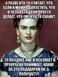 А разве кто-то считает, что если и можно допустить, что в четыре года он просто делает, что ему кто-то скажет , то позднее уже и осознает и прекрасно понимает, какие за это подааарки он, Ь, получает?!