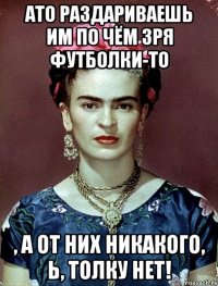 АТО раздариваешь им по чём зря футболки-то , а от них никакого, Ь, толку нет!