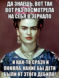Да знаешь, вот так вот раз посмотрела на себя в зеркало , и как-то сразу и поняла, какие бы дети были от этого дебила!