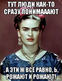 Тут люди как-то сразу понимааают , а эти ж всё равно, Ь, рожают и рожают!