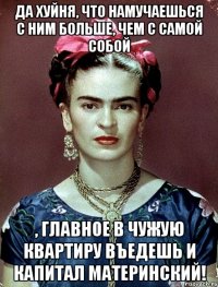 Да хуйня, что намучаешься с ним больше, чем с самой собой , главное в чужую квартиру въедешь и капитал материнский!