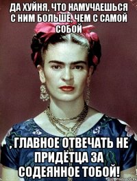 Да хуйня, что намучаешься с ним больше, чем с самой собой , главное отвечать не придётца за содеянное тобой!