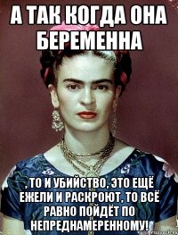 А так когда она беременна , то и убийство, это ещё ежели и раскроют, то всё равно пойдёт по непреднамеренному!