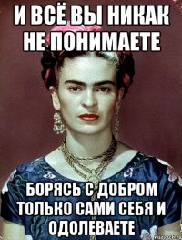 И всё вы никак не понимаете Борясь с добром только сами себя и одолеваете