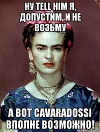 Ну Tell him я, допустим, и не возьму А вот Cavaradossi вполне возможно!