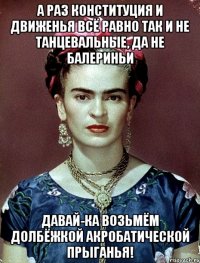 А раз конституция и движенья всё равно так и не танцевальные, да не балериньи Давай-ка возьмём долбёжкой акробатической прыганья!