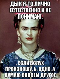 Дык я-то лично естественно и не понимаю, , если вслух произношу, Ь, одно, а думаю совсем другое