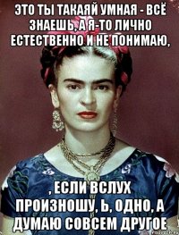 Это ты такаяй умная - всё знаешь, а я-то лично естественно и не понимаю, , если вслух произношу, Ь, одно, а думаю совсем другое
